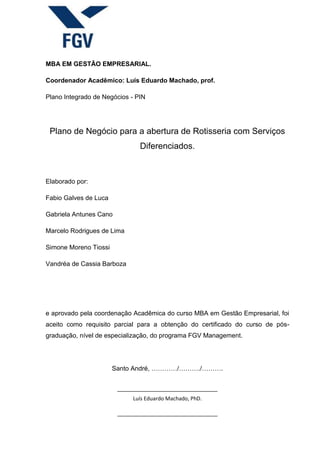 MBA EM GESTÃO EMPRESARIAL.
Coordenador Acadêmico: Luís Eduardo Machado, prof.
Plano Integrado de Negócios - PIN
Plano de Negócio para a abertura de Rotisseria com Serviços
Diferenciados.
Elaborado por:
Fabio Galves de Luca
Gabriela Antunes Cano
Marcelo Rodrigues de Lima
Simone Moreno Tiossi
Vandréa de Cassia Barboza
e aprovado pela coordenação Acadêmica do curso MBA em Gestão Empresarial, foi
aceito como requisito parcial para a obtenção do certificado do curso de pós-
graduação, nível de especialização, do programa FGV Management.
Santo André, …………/………./……….
Luís Eduardo Machado, PhD.
 