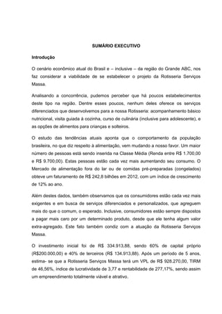 SUMÁRIO EXECUTIVO
Introdução
O cenário econômico atual do Brasil e – inclusive – da região do Grande ABC, nos
faz considerar a viabilidade de se estabelecer o projeto da Rotisseria Serviços
Massa.
Analisando a concorrência, pudemos perceber que há poucos estabelecimentos
deste tipo na região. Dentre esses poucos, nenhum deles oferece os serviços
diferenciados que desenvolvemos para a nossa Rotisseria: acompanhamento básico
nutricional, visita guiada à cozinha, curso de culinária (inclusive para adolescente), e
as opções de alimentos para crianças e solteiros.
O estudo das tendências atuais aponta que o comportamento da população
brasileira, no que diz respeito à alimentação, vem mudando a nosso favor. Um maior
número de pessoas está sendo inserida na Classe Média (Renda entre R$ 1.700,00
e R$ 9.700,00). Estas pessoas estão cada vez mais aumentando seu consumo. O
Mercado de alimentação fora do lar ou de comidas pré-preparadas (congelados)
obteve um faturamento de R$ 242,8 bilhões em 2012, com um índice de crescimento
de 12% ao ano.
Além destes dados, também observamos que os consumidores estão cada vez mais
exigentes e em busca de serviços diferenciados e personalizados, que agreguem
mais do que o comum, o esperado. Inclusive, consumidores estão sempre dispostos
a pagar mais caro por um determinado produto, desde que ele tenha algum valor
extra-agregado. Este fato também condiz com a atuação da Rotisseria Serviços
Massa.
O investimento inicial foi de R$ 334.913,88, sendo 60% de capital próprio
(R$200.000,00) e 40% de terceiros (R$ 134.913,88). Após um período de 5 anos,
estima- se que a Rotisseria Serviços Massa terá um VPL de R$ 928.270,00, TIRM
de 46,56%, índice de lucratividade de 3,77 e rentabilidade de 277,17%, sendo assim
um empreendimento totalmente viável e atrativo.
 
