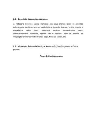 2.2 - Descrição dos produtos/serviços
A Rotisseria Serviços Massa oferecerá aos seus clientes todos os produtos
naturalmente existentes em um estabelecimento deste tipo com pratos prontos e
congelados. Além disso, oferecerá serviços personalizados como
acompanhamento nutricional, opções diet e naturais, além de eventos de
integração familiar como Festival da Sopa, Noite da Massa, etc.
2.2.1 - Cardápio Rotisseria Serviços Massa – Opções Congeladas e Pratos
prontos
Figura 2: Cardápio-pratos
 