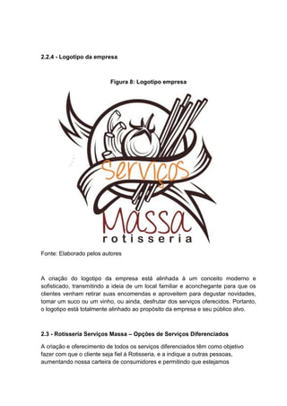 2.2.4 - Logotipo da empresa
Figura 8: Logotipo empresa
Fonte: Elaborado pelos autores
A criação do logotipo da empresa está alinhada à um conceito moderno e
sofisticado, transmitindo a ideia de um local familiar e aconchegante para que os
clientes venham retirar suas encomendas e aproveitem para degustar novidades,
tomar um suco ou um vinho, ou ainda, desfrutar dos serviços oferecidos. Portanto,
o logotipo está totalmente alinhado ao propósito da empresa e seu público alvo.
2.3 - Rotisseria Serviços Massa – Opções de Serviços Diferenciados
A criação e oferecimento de todos os serviços diferenciados têm como objetivo
fazer com que o cliente seja fiel à Rotisseria, e a indique a outras pessoas,
aumentando nossa carteira de consumidores e permitindo que estejamos
 