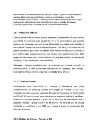 consolidados e reconhecidos em um mercado onde a competição cresce sempre
acirrada. Queremos aumentar nosso índice de lembrança na mente dos
consumidores (Share of Mind,) fazendo com que sejamos lembrados não só pela
qualidade do alimento oferecido, como também pela prestação de serviços
exclusivos que não são encontrados em outros estabelecimentos.
2.3.1 - Visitação à cozinha
Além de poder visitar a cozinha quando desejarem, ofereceremos um dia e horário
específicos mensalmente para grupos de 10 a 15 consumidores que queiram
conhecer as instalações de uma forma diferenciada. As visitas serão guiadas e
demonstrarão as preparações de alguns alimentos. Este serviço é considerado um
grande diferencial, pois além de mostrar como nossas instalações são limpas e
bem estruturadas, proporcionaremos aos clientes uma experiência única. Este
serviço também serve como uma espécie de degustação e incentivo à participação
do serviço “Curso de culinária”, descrito abaixo.
Vantagem: Clientes satisfeitos com a qualidade da cozinha indicarão o
estabelecimento a uma quantidade considerável de pessoas, sem esforço.
Estamos trabalhando o marketing direto e indicação “boca a boca”.
2.3.2. - Curso de culinária
Escolheremos uma quinta-feira por trimestre e oferecemos em nosso
estabelecimento, um curso de culinária com duração de 4 horas (14h às 18h),
ministrado por uma estudante estagiária do curso de Tecnologia em Gastronomia
do SENAC. O foco do curso serão alimentos de preparos rápidos e saudáveis.
Poderão se inscrever pessoas à partir de 15 anos que se identifiquem com o
programa oferecido (grupo máximo de 15 alunos). Ao final do dia, os alunos
receberão um certificado e um DVD com o passo a passo da preparação das
refeições ensinadas.
2.3.3 - Opções de Entrega – Telefone e Site
 