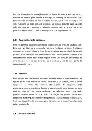Um dos diferenciais de nossa Rotisseria é a forma de entrega. Além do serviço
habitual de pedidos pelo telefone e entrega via motoboy ou retirada no local,
trabalharemos alinhados ao nosso website, que divulgará todo o cardápio com
valor nutricional de cada alimento oferecido. Os clientes poderão fazer o pedido
pelo site, que será monitorado fielmente durante todo o período comercial,
garantindo confirmação do pedido e entrega em horários pré-definidos.
2.3.4 - Acompanhamento nutricional
Uma vez por mês, elegeremos em nosso estabelecimento o “cliente saúde da vez”.
Este terá o privilégio de uma consulta nutricional (realizada no próprio local) para
um acompanhamento básico e dicas de alimentação e vida saudável, dadas pela
profissional de saúde parceira. O cliente terá direito a esta primeira consulta, onde
serão checados peso e altura e dieta regular, e mais uma consulta, para entrega de
uma dieta adequada ao seu estilo de vida e objetivos (perda de peso, ganho de
massa muscular, etc.).
2.3.5 - Festivais
Uma vez por mês, oferecemos em nosso estabelecimento a noite do Festival. As
opções serão Sopa, Massa ou Salada, dependendo da ocasião, clima e outras
condições específicas. Os Festivais são eventos de integração, onde
proporcionaremos um ambiente familiar e aconchegante para desfrute de uma
refeição saborosa com muita qualidade. As refeições nesta data serão
preferencialmente feitas no local, mas com opção dos pratos prontos e/ou
congelados também para serem levados para casa (sopas, massas ou saladas). O
local será especialmente preparado para atender estes eventos, incluindo mesas
extras e decoração.
2.4 - Análise dos clientes
 