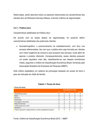 Nesta etapa, serão descritos todos os aspectos relacionados às características dos
clientes alvo da Rotisseria Serviços Massa, incluindo critérios de segmentação.
2.4.1 - Público-alvo
Características detalhadas do Público-alvo:
De acordo com as bases abaixo de segmentação, foi possível definir
características detalhadas dos potenciais clientes:
 Sociodemográfica: o posicionamento do estabelecimento, com foco nos
serviços diferenciados, faz com que o público-alvo seja formado por clientes
com maior exigência de compra e que busquem tais serviços, muito além de
apenas o produto oferecido. Consequentemente, esses clientes possuem
um poder aquisitivo mais alto, classificando-se nas classes econômicas
média, seguindo o Critério de Classificação Econômica Brasil, fornecido pela
Associação Brasileira de Empresas de Pesquisa (ABEP).
Este critério estabelece um sistema de pontuação baseado em posse de itens e
grau de instrução do chefe de família.
Tabela 1: Posse de itens
Fonte: Critério de Classificação Econômica Brasil 2012 – ABEP
 
