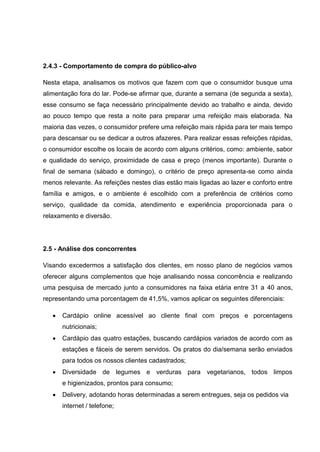2.4.3 - Comportamento de compra do público-alvo
Nesta etapa, analisamos os motivos que fazem com que o consumidor busque uma
alimentação fora do lar. Pode-se afirmar que, durante a semana (de segunda a sexta),
esse consumo se faça necessário principalmente devido ao trabalho e ainda, devido
ao pouco tempo que resta a noite para preparar uma refeição mais elaborada. Na
maioria das vezes, o consumidor prefere uma refeição mais rápida para ter mais tempo
para descansar ou se dedicar a outros afazeres. Para realizar essas refeições rápidas,
o consumidor escolhe os locais de acordo com alguns critérios, como: ambiente, sabor
e qualidade do serviço, proximidade de casa e preço (menos importante). Durante o
final de semana (sábado e domingo), o critério de preço apresenta-se como ainda
menos relevante. As refeições nestes dias estão mais ligadas ao lazer e conforto entre
família e amigos, e o ambiente é escolhido com a preferência de critérios como
serviço, qualidade da comida, atendimento e experiência proporcionada para o
relaxamento e diversão.
2.5 - Análise dos concorrentes
Visando excedermos a satisfação dos clientes, em nosso plano de negócios vamos
oferecer alguns complementos que hoje analisando nossa concorrência e realizando
uma pesquisa de mercado junto a consumidores na faixa etária entre 31 a 40 anos,
representando uma porcentagem de 41,5%, vamos aplicar os seguintes diferenciais:
 Cardápio online acessível ao cliente final com preços e porcentagens
nutricionais;
 Cardápio das quatro estações, buscando cardápios variados de acordo com as
estações e fáceis de serem servidos. Os pratos do dia/semana serão enviados
para todos os nossos clientes cadastrados;
 Diversidade de legumes e verduras para vegetarianos, todos limpos
e higienizados, prontos para consumo;
 Delivery, adotando horas determinadas a serem entregues, seja os pedidos via
internet / telefone;
 