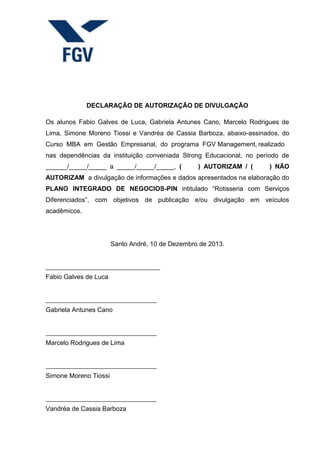 DECLARAÇÃO DE AUTORIZAÇÃO DE DIVULGAÇÃO
Os alunos Fabio Galves de Luca, Gabriela Antunes Cano, Marcelo Rodrigues de
Lima, Simone Moreno Tiossi e Vandréa de Cassia Barboza, abaixo-assinados, do
Curso MBA em Gestão Empresarial, do programa FGV Management, realizado
nas dependências da instituição conveniada Strong Educacional, no período de
______/_____/_____ a _____/_____/_____, ( ) AUTORIZAM / ( ) NÃO
AUTORIZAM a divulgação de informações e dados apresentados na elaboração do
PLANO INTEGRADO DE NEGOCIOS-PIN intitulado “Rotisseria com Serviços
Diferenciados”, com objetivos de publicação e/ou divulgação em veículos
acadêmicos.
Santo André, 10 de Dezembro de 2013.
Fabio Galves de Luca
Gabriela Antunes Cano
Marcelo Rodrigues de Lima
Simone Moreno Tiossi
Vandréa de Cassia Barboza
 