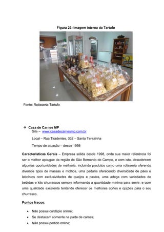 Figura 23: Imagem interna da Tartufo
Fonte: Rotisseria Tartufo
 Casa de Carnes MP
Site – www.casadecarnesmp.com.br
Local – Rua Tiradentes, 332 – Santa Terezinha
Tempo de atuação – desde 1998
Características Gerais – Empresa sólida desde 1998, onde sua maior referência foi
ser o melhor açougue da região de São Bernardo do Campo, e com isto, descobriram
algumas oportunidades de melhoria, incluindo produtos como uma rotisseria oferendo
diversos tipos de massas e molhos, uma padaria oferecendo diversidade de pães e
laticínios com exclusividades de queijos e pastas, uma adega com variedades de
bebidas e kits churrascos sempre informando a quantidade mínima para servir, e com
uma qualidade excelente tentando oferecer os melhores cortes e opções para o seu
churrasco.
Pontos fracos:
 Não possui cardápio online;
 Se destacam somente na parte de carnes;
 Não possui pedido online;
 