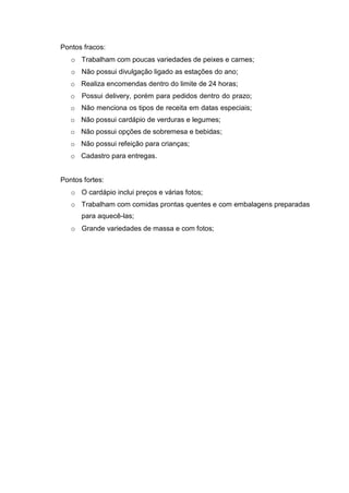 Pontos fracos:
o Trabalham com poucas variedades de peixes e carnes;
o Não possui divulgação ligado as estações do ano;
o Realiza encomendas dentro do limite de 24 horas;
o Possui delivery, porém para pedidos dentro do prazo;
o Não menciona os tipos de receita em datas especiais;
o Não possui cardápio de verduras e legumes;
o Não possui opções de sobremesa e bebidas;
o Não possui refeição para crianças;
o Cadastro para entregas.
Pontos fortes:
o O cardápio inclui preços e várias fotos;
o Trabalham com comidas prontas quentes e com embalagens preparadas
para aquecê-las;
o Grande variedades de massa e com fotos;
 