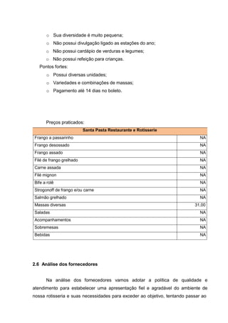 o Sua diversidade é muito pequena;
o Não possui divulgação ligado as estações do ano;
o Não possui cardápio de verduras e legumes;
o Não possui refeição para crianças.
Pontos fortes:
o Possui diversas unidades;
o Variedades e combinações de massas;
o Pagamento até 14 dias no boleto.
Preços praticados:
Santa Pasta Restaurante e Rotisserie
Frango a passarinho NA
Frango desossado NA
Frango assado NA
Filé de frango grelhado NA
Carne assada NA
Filé mignon NA
Bife a rolê NA
Strogonoff de frango e/ou carne NA
Salmão grelhado NA
Massas diversas 31,00
Saladas NA
Acompanhamentos NA
Sobremesas NA
Bebidas NA
2.6 Análise dos fornecedores
Na análise dos fornecedores vamos adotar a política de qualidade e
atendimento para estabelecer uma apresentação fiel e agradável do ambiente de
nossa rotisseria e suas necessidades para exceder ao objetivo, tentando passar ao
 