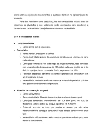 cliente além da qualidade dos alimentos, a qualidade também na apresentação do
ambiente.
Para isto, realizamos uma pesquisa junto aos fornecedores iniciais antes de
iniciarmos as atividades e que justamente serão contratados para atenderem a
demanda e as características desejadas dentro de nossa necessidade.
2.6.1 Fornecedores iniciais
 Locação do imóvel
o Nome: Direto com o proprietário
 Empreiteira
o Nome: Fortis Construções e Elétrica
o Ramo de atividade: projeto de arquitetura, construções e reformas na parte
civil e elétrica;
o Condições comerciais: Por cada etapa do projeto cumprido, todo parcelado
com uma retenção de segurança de 10% sobre cada nota emitida até o fim
de todo o projeto, tendo com aceite final o pagamento dos 10%;
o Potencial: capacitado com time excelente de profissionais e trabalham com
um cronograma a risca;
o Necessidade: melhorias em fornecimento de materiais importados, pois tem
uma pequena ineficiência na importação.
 Materiais de construção em geral
o Nome: Leroy Merlin
o Ramo de atividade: Material de construção e acabamentos em geral;
o Condições comerciais: Parcelamento em 10x sem juros, ou 10% de
desconto à vista no débito ou cheque a partir de R$ 1.000,00;
o Potencial: encontra se tudo que precisa e mesmo que não ache,
instantaneamente consegue consultar as lojas da rede para descobrir onde
tem;
o Necessidade: dificuldade em reduzir custos quanto aos valores propostos,
devido à concorrência;
 