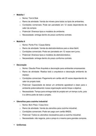  Mobília I
o Nome: Tok & Stok
o Ramo de atividade: Venda de móveis para todos os tipos de ambientes;
o Condições comerciais: Pode ser parcelado em 12 vezes dependendo do
valor da compra
o Potencial: Diversos tipos e modelos de ambiente;
o Necessidade: entrega dentro do prazo conforme contrato.
 Mobília II
o Nome: Ponto Frio / Casas Bahia
o Ramo de atividade: Venda de eletrodomésticos para a área fabril;
o Condições comerciais: Pode ser parcelado em 12 vezes sem juros;
o Potencial: Diversos tipos e modelos de eletrodoméstico;
o Necessidade: entrega dentro do prazo conforme contrato.
 Decoração
o Nome: Claudia Pires Arquiteta e decoração para ambientes empresariais
o Ramo de atividade: Realiza todo a arquitetura e decoração ambiente do
espaço;
o Condições comerciais: Pagamento em cartão até 20 vezes dependendo do
valor do projeto total;
o Potencial: Capacidade de deixar um ambiente agradável e clean para o
ambiente potencializando nossa organização sendo limpa e objetiva;
o Necessidade: Tempo para entrega total do projeto em um tempo curto, pois
é a última parte de todo o projeto.
 Utensílios para cozinha industrial
o Nome: Bom Peso / Casa Arco
o Ramo de atividade: Venda de utensílios para cozinha industrial;
o Condições comerciais: Pode ser pago com cartão BNDS;
o Potencial: Todos os utensílios necessários para a cozinha industrial;
o Necessidade: não negocia, pois o preço é o mesmo para grandes compras.
 Uniformes
 