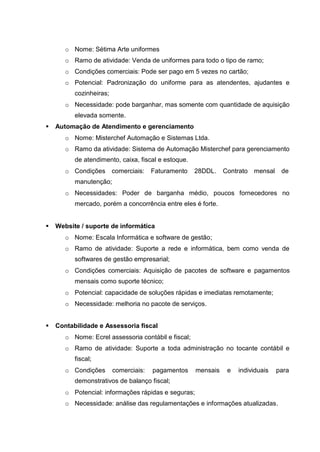 o Nome: Sétima Arte uniformes
o Ramo de atividade: Venda de uniformes para todo o tipo de ramo;
o Condições comerciais: Pode ser pago em 5 vezes no cartão;
o Potencial: Padronização do uniforme para as atendentes, ajudantes e
cozinheiras;
o Necessidade: pode barganhar, mas somente com quantidade de aquisição
elevada somente.
 Automação de Atendimento e gerenciamento
o Nome: Misterchef Automação e Sistemas Ltda.
o Ramo da atividade: Sistema de Automação Misterchef para gerenciamento
de atendimento, caixa, fiscal e estoque.
o Condições comerciais: Faturamento 28DDL. Contrato mensal de
manutenção;
o Necessidades: Poder de barganha médio, poucos fornecedores no
mercado, porém a concorrência entre eles é forte.
 Website / suporte de informática
o Nome: Escala Informática e software de gestão;
o Ramo de atividade: Suporte a rede e informática, bem como venda de
softwares de gestão empresarial;
o Condições comerciais: Aquisição de pacotes de software e pagamentos
mensais como suporte técnico;
o Potencial: capacidade de soluções rápidas e imediatas remotamente;
o Necessidade: melhoria no pacote de serviços.
 Contabilidade e Assessoria fiscal
o Nome: Ecrel assessoria contábil e fiscal;
o Ramo de atividade: Suporte a toda administração no tocante contábil e
fiscal;
o Condições comerciais: pagamentos mensais e individuais para
demonstrativos de balanço fiscal;
o Potencial: informações rápidas e seguras;
o Necessidade: análise das regulamentações e informações atualizadas.
 