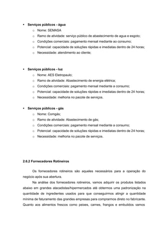  Serviços públicos - água
o Nome: SEMASA
o Ramo de atividade: serviço público de abastecimento de agua e esgoto;
o Condições comerciais: pagamento mensal mediante ao consumo;
o Potencial: capacidade de soluções rápidas e imediatas dentro de 24 horas;
o Necessidade: atendimento ao cliente;
 Serviços públicos - luz
o Nome: AES Eletropaulo;
o Ramo de atividade: Abastecimento de energia elétrica;
o Condições comerciais: pagamento mensal mediante a consumo;
o Potencial: capacidade de soluções rápidas e imediatas dentro de 24 horas;
o Necessidade: melhoria no pacote de serviços.
 Serviços públicos - gás
o Nome: Comgás;
o Ramo de atividade: Abastecimento de gás;
o Condições comerciais: pagamento mensal mediante a consumo;
o Potencial: capacidade de soluções rápidas e imediatas dentro de 24 horas;
o Necessidade: melhoria no pacote de serviços.
2.6.2 Fornecedores Rotineiros
Os fornecedores rotineiros são aqueles necessários para a operação do
negócio após sua abertura.
Na análise dos fornecedores rotineiros, vamos adquirir os produtos listados
abaixo em grandes atacadistas/hipermercados até obtermos uma padronização na
quantidade de ingredientes usados para que conseguirmos atingir a quantidade
mínima de faturamento das grandes empresas para comprarmos direto no fabricante.
Quanto aos alimentos frescos como peixes, carnes, frangos e embutidos vamos
 