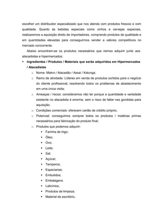 escolher um distribuidor especializado que nos atenda com produtos frescos e com
qualidade. Quanto às bebidas especiais como vinhos e cervejas especiais,
realizaremos a aquisição direto de importadores, comprando produtos de qualidade e
em quantidades elevadas para conseguirmos vender a valores competitivos no
mercado concorrente.
Abaixo encontram-se os produtos necessários que iremos adquirir junto aos
atacadistas e hipermercados:
 Ingredientes / Produtos / Materiais que serão adquiridos em Hipermercados
/ Atacadistas
o Nome: Makro / Atacadão / Assai / Kalunga;
o Ramo de atividade: Líderes em venda de produtos sortidos para o negócio
do cliente profissional, resolvendo todos os problemas de abastecimento
em uma única visita;
o Ameaças / riscos: consideramos não ter porque a quantidade e variedade
existente no atacadista é enorme, sem o risco de faltar nas gondolas para
aquisição;
o Condições comerciais: oferecem cartão de crédito próprio;
o Potencial: conseguimos comprar todos os produtos / matérias primas
necessários para fabricação do produto final;
o Produtos que podemos adquirir:
 Farinha de trigo;
 Óleo;
 Ovo;
 Leite;
 Sal;
 Açúcar;
 Temperos;
 Especiarias;
 Embutidos;
 Embalagens
 Laticínios;
 Produtos de limpeza;
 Material de escritório.
 