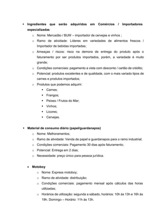  Ingredientes que serão adquiridos em Comércios / Importadores
especializadas
o Nome: Mercadão / BUW – importador de cervejas e vinhos ;
o Ramo de atividade: Líderes em variedades de alimentos frescos /
Importador de bebidas importadas;
o Ameaças / riscos: risco na demora de entrega do produto após o
faturamento por ser produtos importados, porém, a variedade é muito
grande;
o Condições comerciais: pagamento a vista com desconto / cartão de crédito;
o Potencial: produtos excelentes e de qualidade, com o mais variado tipos de
carnes e produtos importados;
o Produtos que podemos adquirir:
 Carnes;
 Frangos;
 Peixes / Frutos do Mar;
 Vinhos;
 Licores;
 Cervejas.
 Material de consumo diário (papel/guardanapos)
o Nome: Melhoramentos;
o Ramo de atividade: Venda de papel e guardanapos para o ramo industrial;
o Condições comerciais: Pagamento 30 dias após faturamento;
o Potencial: Entrega em 2 dias;
o Necessidade: preço único para pessoa jurídica.
 Motoboy
o Nome: Express motoboy;
o Ramo de atividade: distribuição;
o Condições comerciais: pagamento mensal após cálculos das horas
utilizadas;
o Horários de utilização: segunda a sábado, horários: 10h às 13h e 16h às
19h. Domingo – Horário: 11h às 13h.
 