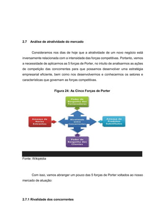 2.7 Análise de atratividade do mercado
Consideramos nos dias de hoje que a atratividade de um novo negócio está
inversamente relacionada com a intensidade das forças competitivas. Portanto, vemos
a necessidade de aplicarmos as 5 forças de Porter, no intuito de analisarmos as ações
de competição das concorrentes para que possamos desenvolver uma estratégia
empresarial eficiente, bem como nos desenvolvermos e conhecermos os setores e
características que governam as forças competitivas.
Figura 24: As Cinco Forças de Porter
Fonte: Wikipédia
Com isso, vamos abranger um pouco das 5 forças de Porter voltados ao nosso
mercado de atuação:
2.7.1 Rivalidade dos concorrentes
 