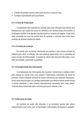  Criação de pedidos combos online para durarem a semana toda;
 Cardápio especializado para os solteiros.
2.7.1.3 Nível de Publicidade
A publicidade será realizada em grande parte pela indicação dos clientes que
fidelizaremos, por opções de busca em websites e em revistas locais e/ou bairros. A
localização também é de grande importância para o sucesso do negócio. A loja deve
estar localizada em ruas de grande fluxo de pessoas e veículos, para onde fluem
pessoas de diversas regiões da cidade.
2.7.1.4 Custos de mudança
De acordo com os nossos diferenciais de produtos e dos nossos serviços by
Delivery para atrair os clientes, não será possível desenvolver com a estratégia de
custo no lugar da diferenciação. A escolha do cliente não será pelo fator preço, e sim
pela comodidade, praticidade e qualidade.
2.7.1.5 Complexidade das informações
A complexidade das informações não é grande: manteremos o cardápio online
para acesso ao cliente final, com preços e informações nutricionais de todos os
produtos, dando indicação inclusive de nossa nutricionista com diversas orientações,
tendo como foco principal, um cardápio balanceado com direito a comer desde massa
a carnes mantendo o valor nutritivo diário/semanal necessário para cada cliente,
incluindo dicas nutricionais toda a semana para quem acessar o site.
2.7.1.6 Barreiras de saída
As barreiras de saída são elevadas e as principais causas são: ativos
especializados (com baixo valor de liquidação), indenizações de pessoal e aspectos
 