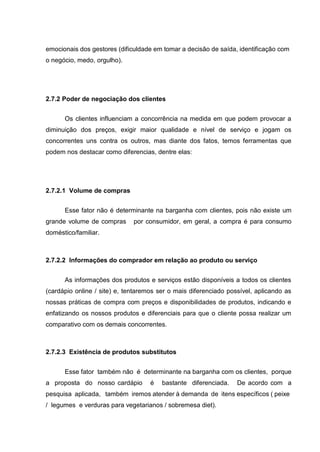emocionais dos gestores (dificuldade em tomar a decisão de saída, identificação com
o negócio, medo, orgulho).
2.7.2 Poder de negociação dos clientes
Os clientes influenciam a concorrência na medida em que podem provocar a
diminuição dos preços, exigir maior qualidade e nível de serviço e jogam os
concorrentes uns contra os outros, mas diante dos fatos, temos ferramentas que
podem nos destacar como diferencias, dentre elas:
2.7.2.1 Volume de compras
Esse fator não é determinante na barganha com clientes, pois não existe um
grande volume de compras por consumidor, em geral, a compra é para consumo
doméstico/familiar.
2.7.2.2 Informações do comprador em relação ao produto ou serviço
As informações dos produtos e serviços estão disponíveis a todos os clientes
(cardápio online / site) e, tentaremos ser o mais diferenciado possível, aplicando as
nossas práticas de compra com preços e disponibilidades de produtos, indicando e
enfatizando os nossos produtos e diferenciais para que o cliente possa realizar um
comparativo com os demais concorrentes.
2.7.2.3 Existência de produtos substitutos
Esse fator também não é determinante na barganha com os clientes, porque
a proposta do nosso cardápio é bastante diferenciada. De acordo com a
pesquisa aplicada, também iremos atender à demanda de itens específicos ( peixe
/ legumes e verduras para vegetarianos / sobremesa diet).
 