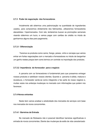 2.7.3 Poder de negociação dos fornecedores
Inicialmente até obtermos uma padronização na quantidade de ingredientes
usados, para comprarmos diretamente dos fabricantes, utilizaremos fornecedores
atacadistas / hipermercados. Com isto, tentaremos buscar as promoções semanais
visando obtermos um lucro, e vamos pagar com cartões de crédito no intuito de
ganharmos alguns dias para pagamento.
2.7.3.1 Diferenciação
Teremos os produtos como carne, frango, peixes, vinho e cervejas que vamos
entrar em fortes negociações com o mercado e fornecedores no intuito de barganhar
um ganho nestes preços bem como termos um controle na importação dos produtos.
2.7.3.2 Importância do fornecedor para o negócio
A parceria com os fornecedores é fundamental para que possamos entregar
nossos produtos e satisfazer nossos clientes. Quando a parceria é sólida, madura e
duradoura, o fornecedor sente-se como integrante e faz parte do nosso negócio e,
muitas vezes nos antecipa mudanças no mercado com informações que podem nos
favorecer.
2.7.4 Novos entrantes
Neste item vamos analisar a atratividade dos mercados de serviços com base
nos mercados de novos concorrentes.
2.7.4.1 Barreiras de Entrada
No mercado de Rotisseria não é possível identificar barreiras significativas à
entrada de novos concorrentes. Diante das mudanças de estilo de vida caracterizado
 