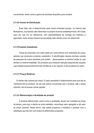 conveniente, assim como a gama de produtos dispostos para compra.
2.7.4.6 Canais de Distribuição
Esse fator não é determinante para novos entrantes porque, na maioria das
Rotisserias, os produtos são oferecidos no próprio local do estabelecimento. No nosso
caso em que há um diferencial, com disponibilidade de entrega por Delivery e
agendado, esse serviço deverá ser percebido pelo cliente como um diferencial.
2.7.5 Produtos Substitutos
Todas as empresas num setor estão em concorrência com empresas de outros
setores que produzem produtos substitutos. A identificação desses produtos resulta
da pesquisa de outros produtos que podem desempenhar a mesma função ou que
tenham a mesma finalidade. Os produtos que merecem atenção especial são aqueles
cuja relação preço/rendimento tem tendência a ser superior à dos produtos do setor.
2.7.5.1 Preços Relativos
O cliente não compra por preço. O valor percebido é determinante para que ele se
mantenha fiel ao produto. Se ele não estiver convencido que o produto vale o preço
cobrado, ele irá buscar outras opções.
2.7.5.2 Diferenciação e Qualidade do produto
O produto diferenciado, assim como a qualidade, devem ser mantidos ao longo
do tempo, para que o cliente se sinta satisfeito, reconheça valor agregado e dê valor
ao preço cobrado. Desta forma, não estará propenso a substituir o produto com a
satisfação que ele tem com todos os diferenciais propostos.
 