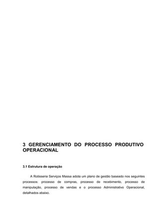 3 GERENCIAMENTO DO PROCESSO PRODUTIVO
OPERACIONAL
3.1 Estrutura de operação
A Rotisseria Serviços Massa adota um plano de gestão baseado nos seguintes
processos: processo de compras, processo de recebimento, processo de
manipulação, processo de vendas e o processo Administrativo Operacional,
detalhados abaixo.
 