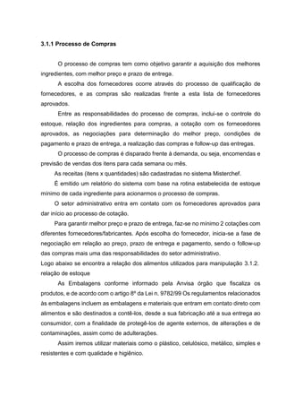 3.1.1 Processo de Compras
O processo de compras tem como objetivo garantir a aquisição dos melhores
ingredientes, com melhor preço e prazo de entrega.
A escolha dos fornecedores ocorre através do processo de qualificação de
fornecedores, e as compras são realizadas frente a esta lista de fornecedores
aprovados.
Entre as responsabilidades do processo de compras, inclui-se o controle do
estoque, relação dos ingredientes para compras, a cotação com os fornecedores
aprovados, as negociações para determinação do melhor preço, condições de
pagamento e prazo de entrega, a realização das compras e follow-up das entregas.
O processo de compras é disparado frente à demanda, ou seja, encomendas e
previsão de vendas dos itens para cada semana ou mês.
As receitas (itens x quantidades) são cadastradas no sistema Misterchef.
É emitido um relatório do sistema com base na rotina estabelecida de estoque
mínimo de cada ingrediente para acionarmos o processo de compras.
O setor administrativo entra em contato com os fornecedores aprovados para
dar início ao processo de cotação.
Para garantir melhor preço e prazo de entrega, faz-se no mínimo 2 cotações com
diferentes fornecedores/fabricantes. Após escolha do fornecedor, inicia-se a fase de
negociação em relação ao preço, prazo de entrega e pagamento, sendo o follow-up
das compras mais uma das responsabilidades do setor administrativo.
Logo abaixo se encontra a relação dos alimentos utilizados para manipulação 3.1.2.
relação de estoque
As Embalagens conforme informado pela Anvisa órgão que fiscaliza os
produtos, e de acordo com o artigo 8º da Lei n. 9782/99 Os regulamentos relacionados
às embalagens incluem as embalagens e materiais que entram em contato direto com
alimentos e são destinados a contê-los, desde a sua fabricação até a sua entrega ao
consumidor, com a finalidade de protegê-los de agente externos, de alterações e de
contaminações, assim como de adulterações.
Assim iremos utilizar materiais como o plástico, celulósico, metálico, simples e
resistentes e com qualidade e higiênico.
 