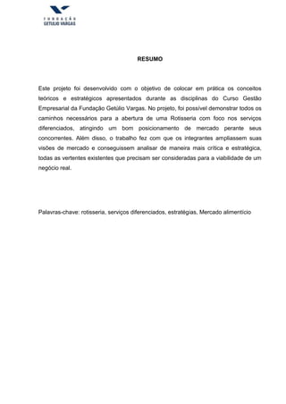 RESUMO
Este projeto foi desenvolvido com o objetivo de colocar em prática os conceitos
teóricos e estratégicos apresentados durante as disciplinas do Curso Gestão
Empresarial da Fundação Getúlio Vargas. No projeto, foi possível demonstrar todos os
caminhos necessários para a abertura de uma Rotisseria com foco nos serviços
diferenciados, atingindo um bom posicionamento de mercado perante seus
concorrentes. Além disso, o trabalho fez com que os integrantes ampliassem suas
visões de mercado e conseguissem analisar de maneira mais crítica e estratégica,
todas as vertentes existentes que precisam ser consideradas para a viabilidade de um
negócio real.
Palavras-chave: rotisseria, serviços diferenciados, estratégias, Mercado alimentício
 
