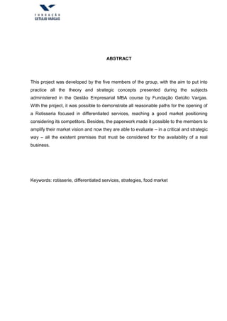 ABSTRACT
This project was developed by the five members of the group, with the aim to put into
practice all the theory and strategic concepts presented during the subjects
administered in the Gestão Empresarial MBA course by Fundação Getúlio Vargas.
With the project, it was possible to demonstrate all reasonable paths for the opening of
a Rotisseria focused in differentiated services, reaching a good market positioning
considering its competitors. Besides, the paperwork made it possible to the members to
amplify their market vision and now they are able to evaluate – in a critical and strategic
way – all the existent premises that must be considered for the availability of a real
business.
Keywords: rotisserie, differentiated services, strategies, food market
 