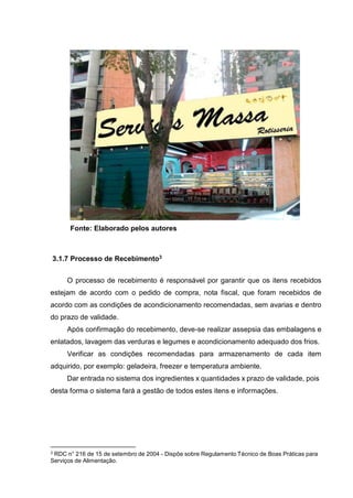 Fonte: Elaborado pelos autores
3.1.7 Processo de Recebimento3
O processo de recebimento é responsável por garantir que os itens recebidos
estejam de acordo com o pedido de compra, nota fiscal, que foram recebidos de
acordo com as condições de acondicionamento recomendadas, sem avarias e dentro
do prazo de validade.
Após confirmação do recebimento, deve-se realizar assepsia das embalagens e
enlatados, lavagem das verduras e legumes e acondicionamento adequado dos frios.
Verificar as condições recomendadas para armazenamento de cada item
adquirido, por exemplo: geladeira, freezer e temperatura ambiente.
Dar entrada no sistema dos ingredientes x quantidades x prazo de validade, pois
desta forma o sistema fará a gestão de todos estes itens e informações.
3 RDC n° 216 de 15 de setembro de 2004 - Dispõe sobre Regulamento Técnico de Boas Práticas para
Serviços de Alimentação.
 