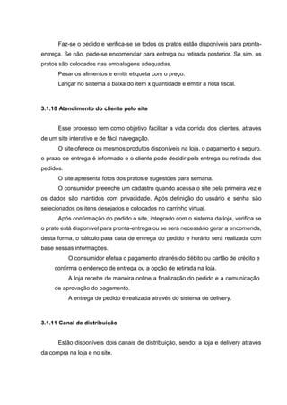 Faz-se o pedido e verifica-se se todos os pratos estão disponíveis para pronta-
entrega. Se não, pode-se encomendar para entrega ou retirada posterior. Se sim, os
pratos são colocados nas embalagens adequadas.
Pesar os alimentos e emitir etiqueta com o preço.
Lançar no sistema a baixa do item x quantidade e emitir a nota fiscal.
3.1.10 Atendimento do cliente pelo site
Esse processo tem como objetivo facilitar a vida corrida dos clientes, através
de um site interativo e de fácil navegação.
O site oferece os mesmos produtos disponíveis na loja, o pagamento é seguro,
o prazo de entrega é informado e o cliente pode decidir pela entrega ou retirada dos
pedidos.
O site apresenta fotos dos pratos e sugestões para semana.
O consumidor preenche um cadastro quando acessa o site pela primeira vez e
os dados são mantidos com privacidade. Após definição do usuário e senha são
selecionados os itens desejados e colocados no carrinho virtual.
Após confirmação do pedido o site, integrado com o sistema da loja, verifica se
o prato está disponível para pronta-entrega ou se será necessário gerar a encomenda,
desta forma, o cálculo para data de entrega do pedido e horário será realizada com
base nessas informações.
O consumidor efetua o pagamento através do débito ou cartão de crédito e
confirma o endereço de entrega ou a opção de retirada na loja.
A loja recebe de maneira online a finalização do pedido e a comunicação
de aprovação do pagamento.
A entrega do pedido é realizada através do sistema de delivery.
3.1.11 Canal de distribuição
Estão disponíveis dois canais de distribuição, sendo: a loja e delivery através
da compra na loja e no site.
 