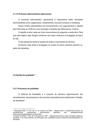 3.1.12 Processo Administrativo Operacional
O processo administrativo operacional é responsável pelas atividades
administrativas como: pagamentos, recebimentos, recursos humanos e marketing.
Nosso horário administrativo de funcionamento é de segunda-feira a sábado
das 9:00 horas às 19:00 hs e aos domingos e feriados das 09hhoras às 14:00 hs.
O desafio é atrair cada vez mais consumidores de segunda a sexta-feira. Para
que este objetivo seja atingido contamos com toda a estrutura e divulgação da loja e
do site.
O site apresenta todas as opções de pratos e promoções da semana.
Enviamos mala direta e divulgação na revista do bairro conforme descrito no
plano de marketing.
3.2 Gestão da qualidade 4
3.2.1 Processos da qualidade
O Sistema da Qualidade é o conjunto da estrutura organizacional, dos
procedimentos, dos processos e dos recursos necessários para implementar a Gestão
da Qualidade.5
4 Resolução RDC nº 275, de 21 de outubro de 2002 – Dispõe sobre o regulamento técnico de
procedimentos operacionais padronizados aplicados aos estabelecimentos
produtores/industrializadores de alimentos
5 Portaria SVC/MS nº 326, de 30 de julho de 1997 – Regulamento técnico sobre condições higiênico-
sanitárias e de boas práticas de fabricação para estabelecimentos produtores/industrializadores de
alimentos.
 