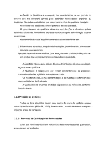 A Gestão da Qualidade é o conjunto das características de um produto ou
serviço que lhe conferem aptidão para satisfazer necessidades explícitas ou
implícitas. São todas as atividades que visam trazer o nível de qualidade desejado.
O conceito está associado ao risco potencial de não qualidade.
O gerenciamento da qualidade determina as intenções e diretrizes globais
relativas à qualidade, formalmente expressa e autorizada pela administração superior
da empresa.
Os elementos básicos do gerenciamento da qualidade devem ser:
I) Infraestrutura apropriada, englobando instalações, procedimentos, processos e
recursos organizacionais;
II) Ações sistemáticas necessárias para assegurar com confiança adequada de
um produto (ou serviço) cumpre seus requisitos de qualidade.
A qualidade irá assegurar através de procedimentos que os processos sejam
seguros e com qualidade.
A Qualidade é responsável por revisar constantemente os processos
buscando melhorias, agilidade e reduções de custo.
Os monitoramentos, as não conformidades e as investigações também são
responsabilidades da Qualidade.
A Qualidade está envolvida em todos os processos da Rotisseria, conforme
descrito abaixo:
3.2.2 Processo de Compras
Todos os itens adquiridos devem estar dentro do prazo de validade, possuir
autorização da Anvisa (ANVISA, 2013), Inmetro e etc., acondicionamento adequado
incluindo a fase de transporte.
3.2.2.1 Processo de Qualificação de Fornecedores
Antes dos fornecedores serem incluídos na lista de fornecedores qualificados,
esses devem ser avaliados.
 