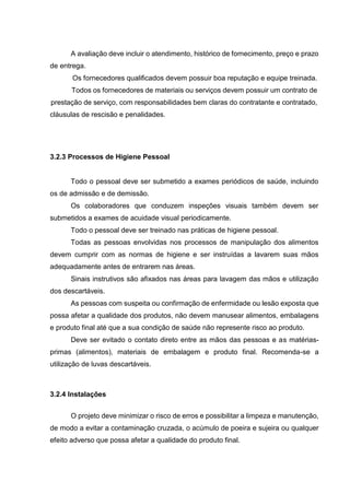 A avaliação deve incluir o atendimento, histórico de fornecimento, preço e prazo
de entrega.
Os fornecedores qualificados devem possuir boa reputação e equipe treinada.
Todos os fornecedores de materiais ou serviços devem possuir um contrato de
prestação de serviço, com responsabilidades bem claras do contratante e contratado,
cláusulas de rescisão e penalidades.
3.2.3 Processos de Higiene Pessoal
Todo o pessoal deve ser submetido a exames periódicos de saúde, incluindo
os de admissão e de demissão.
Os colaboradores que conduzem inspeções visuais também devem ser
submetidos a exames de acuidade visual periodicamente.
Todo o pessoal deve ser treinado nas práticas de higiene pessoal.
Todas as pessoas envolvidas nos processos de manipulação dos alimentos
devem cumprir com as normas de higiene e ser instruídas a lavarem suas mãos
adequadamente antes de entrarem nas áreas.
Sinais instrutivos são afixados nas áreas para lavagem das mãos e utilização
dos descartáveis.
As pessoas com suspeita ou confirmação de enfermidade ou lesão exposta que
possa afetar a qualidade dos produtos, não devem manusear alimentos, embalagens
e produto final até que a sua condição de saúde não represente risco ao produto.
Deve ser evitado o contato direto entre as mãos das pessoas e as matérias-
primas (alimentos), materiais de embalagem e produto final. Recomenda-se a
utilização de luvas descartáveis.
3.2.4 Instalações
O projeto deve minimizar o risco de erros e possibilitar a limpeza e manutenção,
de modo a evitar a contaminação cruzada, o acúmulo de poeira e sujeira ou qualquer
efeito adverso que possa afetar a qualidade do produto final.
 