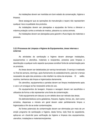 As instalações devem ser mantidas em bom estado de conservação, higiene e
limpeza.
Deve assegurar que as operações de manutenção e reparo não representem
qualquer risco à qualidade dos produtos.
As instalações devem ser planejadas e equipadas de forma a oferecer a
máxima proteção contra a entrada de insetos, pássaros ou outros animais.
As instalações devem ser planejadas para garantir o fluxo lógico de materiais e
pessoas.
3.2.5 Processos de Limpeza e Higiene de Equipamentos, áreas internas e
externas
As atividades de sanitização e higiene devem abranger instalações,
equipamentos e utensílios, materiais e recipientes, produtos para limpeza e
desinfecção e qualquer outro aspecto que possa constituir fonte de contaminação para
os produtos.
As áreas devem ser dedetizadas por serviço terceirizado. O serviço é realizado
no final de semana, domingo, após fechamento do estabelecimento, para ter o tempo
necessário de ação dos produtos e não interferir na rotina da empresa. O salão,
cozinha, banheiros são limpos e higienizados diariamente.
Os utensílios, equipamentos e panelas devem ser limpos imediatamente após
o uso e um enxague se faz necessário antes do uso.
Os equipamentos de lavagem, limpeza e secagem devem ser escolhidos e
utilizados de forma a não representar uma fonte de contaminação.
Todo equipamento em desuso ou em defeito deve ser retirado das áreas.
Os eletrodomésticos como geladeiras, freezers, fogões, fornos, etc., bem como
armários, dispensas e móveis em geral devem estar perfeitamente limpos e
higienizados a fim de se evitar contaminações.
As fontes potenciais de contaminação devem ser eliminadas por meio de um
amplo programa de sanitização e higiene, desta forma, todo final do expediente,
aplica-se um check-list para verificação da higiene e limpeza dos equipamentos,
utensílios, instalações e materiais/recipientes.
 