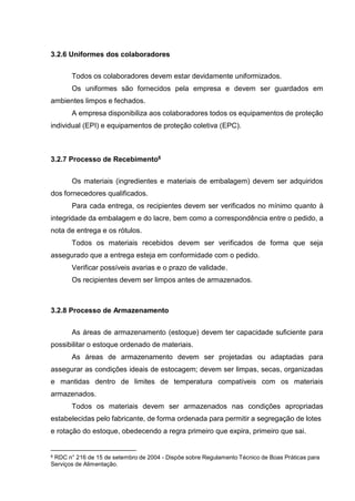 3.2.6 Uniformes dos colaboradores
Todos os colaboradores devem estar devidamente uniformizados.
Os uniformes são fornecidos pela empresa e devem ser guardados em
ambientes limpos e fechados.
A empresa disponibiliza aos colaboradores todos os equipamentos de proteção
individual (EPI) e equipamentos de proteção coletiva (EPC).
3.2.7 Processo de Recebimento6
Os materiais (ingredientes e materiais de embalagem) devem ser adquiridos
dos fornecedores qualificados.
Para cada entrega, os recipientes devem ser verificados no mínimo quanto à
integridade da embalagem e do lacre, bem como a correspondência entre o pedido, a
nota de entrega e os rótulos.
Todos os materiais recebidos devem ser verificados de forma que seja
assegurado que a entrega esteja em conformidade com o pedido.
Verificar possíveis avarias e o prazo de validade.
Os recipientes devem ser limpos antes de armazenados.
3.2.8 Processo de Armazenamento
As áreas de armazenamento (estoque) devem ter capacidade suficiente para
possibilitar o estoque ordenado de materiais.
As áreas de armazenamento devem ser projetadas ou adaptadas para
assegurar as condições ideais de estocagem; devem ser limpas, secas, organizadas
e mantidas dentro de limites de temperatura compatíveis com os materiais
armazenados.
Todos os materiais devem ser armazenados nas condições apropriadas
estabelecidas pelo fabricante, de forma ordenada para permitir a segregação de lotes
e rotação do estoque, obedecendo a regra primeiro que expira, primeiro que sai.
6 RDC n° 216 de 15 de setembro de 2004 - Dispõe sobre Regulamento Técnico de Boas Práticas para
Serviços de Alimentação.
 