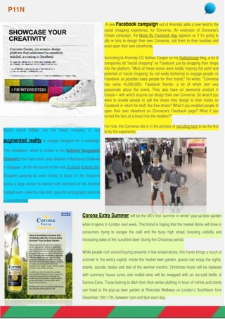  A new Facebook campaign out of Anomaly adds a new twist to the
social shopping experience, for Converse. An extension of Converse's
Create campaign, the Made By Facebook App appears as if it's going to
allo w fans to design their own Converse, sell them to their buddies and
even open their own storefronts.
According to Anomaly CD Nathan Cooper on his Rubbishcorp blog, a lot of
companies do "social shopping" on Facebook just by dropping their shops
into the platform. "Most of these stores were totally missing the point and
potential of 'social shopping' by not really bothering to engage people on
Facebook as possible sales people for their brand," he writes. "Converse
has some 40,000,000+ Facebook friends, a lot of which feel very
passionate about the brand. They also have an awesome product in
Create— with which anyone can design their own Converse. So what if you
were to enable people to sell the shoes they design to their mates on
Facebook in return for stuff, like free shoes? What if you enabled people to
open their own storefront on Converse's Facebook page? What if you
turned the fans of a brand into the retailers?"
For now, the Converse site is in the process of recruiting fans to be the first
to try the experience.
P11N
Sports brand Adidas are the latest company to use
augmented reality to engage shoppers for a campaign.
This installation, which is similar to the National Geographic
Channel’s from last month, was situated in Buchanan Galleries
in Glasgow, UK for the launch of the new Scotland football shirt.
Shoppers passing by were invited to stand on the footprints
facing a large screen to interact with members of the Scottish
football team, view the new shirt, pose for photographs and kick
a virtual football.
Corona Extra Summer will be the UK’s first ‘summer in winter’ pop-up beer garden
when it opens in London next week. The brand is hoping that the heated dome will draw in
consumers trying to escape the cold and the busy high street, boosting visibility and
increasing sales of the ‘sunshine beer’ during the Christmas period.
While people rush around buying presents in low temperatures, this haven brings a touch of
summer to the wintry capital. Inside the heated beer garden, guests can enjoy the sights,
scents, sounds, tastes and feel of the warmer months. Christmas music will be replaced
with summery house tunes and mulled wine will be swapped with an ice-cold bottle of
Corona Extra. Those looking to ditch their thick winter clothing in favor of t-shirts and shorts
can head to the pop-up beer garden at Riverside Walkway on London’s Southbank from
December 15th-17th, between 1pm and 9pm each day.
 