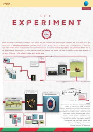 Honda is pushing the boundaries of browser based gaming with The Experiment, an interactive game promoting the 2012 Honda Civic. The
game, online at www.experimentgame.com, challenges players to create a chain reaction by placing a set of pop-up windows in sequence.
Each video window contains an object that interacts with those around it to create hundreds of possibilities and combinations. At the end of
six levels users get the opportunity to create their own chains then challenge their friends. The game is created in HTML5 and is designed to
be played in Chrome, Firefox or Safari. You can watch a video here.
P11N
Credits
The Experiment was developed at Wieden+Kennedy,
London, by creatives Lisa Jelliffe and Kirsten
Rutherford, producer Dominic Tunon, creative directors
Chris Groom and Sam Heath, interactive creative
directors Gavin Gordon-Rogers, Andy Cameron, designer
Chris Welsby, creative technologist Mike Tucker,
executive creative directors Tony Davidson, Kim
Papworth, project Manager Marc D’Abreo, community
manager Matt Simpson, planner Kevin Chesters,
account team Vicki Sales, Paulo Salomao, Joe
Thomson, working with Honda European
communications manager Ellie Tory and head of
European marketing Ian Armstrong.
 