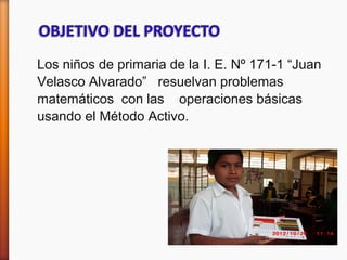 Los niños de primaria de la I. E. Nº 171-1 “Juan
Velasco Alvarado” resuelvan problemas
matemáticos con las operaciones básicas
usando el Método Activo.
 