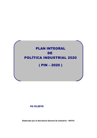 PLAN INTEGRAL
             DE
  POLÍTICA INDUSTRIAL 2020

                 ( PIN – 2020 )




        10.12.2010




Elaborado por la Secretaría General de Industria - MITYC
 