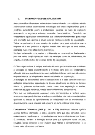 3. TREINAMENTO E DESENVOLVIMENTO
A empresa utiliza a ferramenta treinamento e desenvolvimento com o objetivo voltado
a condicionar os seus colaboradores na execução das tarefas impulsionando para a
eficiência aumentando assim a produtividade elevando os níveis da qualidade
promovendo a segurança evitando retrabalho desnecessários. Garantindo ao
colaborador a aquisição de conhecimentos que se tornaram fundamentais para atingir
uma promoção que o permita a utilizar as novas habilidades dentro da organização.
Treinar o colaborador é uma maneira de sinalizar para esse profissional que a
empresa vê o seu potencial e objetiva investir nele para que se torne melhor,
alcançado níveis mais altos dentro da empresa.
Um bom treinamento pode motivar o colaborador as características fundamentais
para que venha atingir quaisquer níveis de hierarquia como de produtividade, de
empatia, de criatividade e de liderança dentro da organização.
O Clima organizacional é sempre analisado utilizando procedimentos que viabilizam
a satisfação de todos disponibilizando o feedback para todos os colaboradores
referente aos seus questionamentos com o objetivo de tornar claro para eles com a
empresa entende de a importância de cada trabalhador na organização.
A realização de treinamentos para os colaboradores é a cada semestre onde são
realizados treinamentos, capacitação na área de atendimento ao cliente de forma a
fideliza ló, palestras motivacionais, cursos como fazer negociação e vendas,
participam de jogos interativos, cursos de desenvolvimento emocional etc.
Para que os colaboradores agreguem mais conhecimentos e tenham novas
ferramentas que possibilite eles a realizar as atividades com maior assertividade e
qualidade. É através do aprimoramento do colaborador com os treinamentos e
desenvolvimento que a empresa terá o retorno em curto, médio e longo prazo.
Conforme diz Chiavenato (2014, p. 307 e 308) desenvolver pessoas significa
apenas dar-lhes informação e apoio suficiente para que elas aprendam novos
conhecimentos, habilidades e competências e se tornem eficientes no que fazem.
É, sobretudo, dar-lhes a formação básica para que aprendam novas atitudes,
soluções, ideias, conceitos e que mudem seus hábitos e comportamentos e se
tornem mais eficazes no que fazem.
 