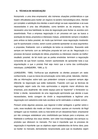 4. TÉCNICA DE NEGOCIAÇÃO
Incorporado a uma área empresarial, são inúmeras situações problemáticas e que
trazem dificuldades para manter um negócio no senário mercadológico ativo. Atender
por completo a satisfação dos clientes e assim atingir as suas expectativas e as suas
necessidades é uma das dificuldades, como também as da empresa, se faz
necessário uma boa habilidade na área de negociação para fechar os acordos com
assertividade. Para a empresa negociação é um processo em que se busca a
aceitação de ideias, propósitos e interesses mútuos, pretendendo sempre o resultado
para ambos os lados possível, de modo que terminem essa negociação mostrando
que foi oportunizado a todos, serem ouvido podendo apresentar os seus argumentos
e propostas, finalizando com a satisfação de todos os envolvidos. Buscando está
sempre em harmonia com as definições proposta tal com as de: Negociação é o
processo de buscar aceitação de idéias, propósitos ou interesses visando ao melhor
resultado possível, de tal modo que as partes envolvidas terminem a negociação
consciente de que foram ouvidas, tiveram oportunidade de apresentar toda a sua
argumentação e que o produto final seja maior que a soma das contribuições
individuais. (JUNQUEIRA, 1986, p. 5)
(JUNQUEIRA, 1986). Verifica-se que atualmente os clientes possuem um vasto
conhecimento, e que os meios de comunicação como rádio, jornal, televisão, internet,
dão as informações sobre tudo que pretendem comprar e esperam sempre algo
diferente na negociação que estão realizando. Fazendo com que as técnicas de
negociação sejam cada dia mais aprimoradas e exigindo maior eficiência das
empresas, pois atualmente não existe espaço para se “espremer” o fornecedor ou
limitar o cliente, necessitando de uma negociação aprimorada que atenda a suas
necessidades, tendo coragem de dividir a responsabilidade e legitimar uma
negociação com sabedoria onde tudo acontece se for estimulada a vontade comum.
Pensam ainda algumas pessoas, que negociar é obter vantagens e ganhar sobre o
outro, esse resultado não revela um futuro promissor, apenas um momento de frágil
vantagem que se mostrará, cedo ou mais tarde em um desastroso futuro empresarial
por não consegue estabelecer uma credibilidade que traduza para a empresa, em
fidelidade e confiança dos seus clientes, sem obter boa divulgação dos serviços ou
produtos que oferecem no mercado. Por isso é importante que no processo de
negociação é importante que os objetivos sejam estabelecidos de forma clara, para
se manter no mercado, demostrando reciprocidade, para que os resultados sejam
 