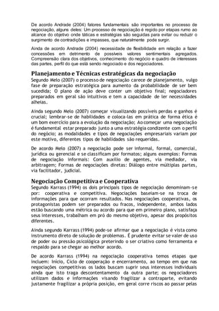 De acordo Andrade (2004) fatores fundamentais são importantes no processo de
negociação, alguns deles: Um processo de negociação é regido por etapas rumo ao
alcance do objetivo onde táticas e estratégias são seguidas para evitar ou reduzir o
surgimento de contradições e impasses, que naturalmente pode surgir.
Ainda de acordo Andrade (2004) necessidade de flexibilidade em relação a fazer
concessões em detrimento de possíveis valores sentimentais agregados.
Compreensão clara dos objetivos, conhecimento do negócio e quadro de interesses
das partes, perfil do que está sendo negociado e dos negociadores.
Planejamento e Técnicas estratégicas da negociação
Segundo Melo (2007) o processo de negociação carece de planejamento, vulgo
fase de preparação estratégica para aumento da probabilidade de ser bem
sucedida; O plano de ação deve conter um objetivo final; negociadores
preparados em geral são intuitivos e tem a capacidade de ler necessidades
alheias.
Ainda segundo Melo (2007) começar visualizando possíveis perdas e ganhos é
crucial; lembrar-se de habilidades e coloca-las em prática de forma ética é
um bom exercício para a evolução da negociação; Ao começar uma negociação
é fundamental estar preparado junto a uma estratégia condizente com o perfil
do negócio; as modalidades e tipos de negociações empresariais variam por
este motivo, diferentes tipos de habilidades são requeridas.
De acordo Melo (2007) a negociação pode ser informal, formal, comercial,
jurídica ou gerencial e se classificam por formatos; alguns exemplos: Formas
de negociação informais: Com auxilio de agentes, via mediador, via
arbitragem; Formas de negociações diretas: Diálogo entre múltiplas partes,
via facilitador, judicial.
Negociação Competitiva e Cooperativa
Segundo Karrass (1994) os dois principais tipos de negociação denominam-se
por: cooperativa e competitiva. Negociações baseiam-se na troca de
informações para que ocorram resultados. Nas negociações cooperativas, os
protagonistas podem ser preparados ou fracos, independente, ambos lados
estão buscando uma métrica ou acordo para que em primeiro plano, satisfaça
seus interesses, trabalham em pró do mesmo objetivo, apesar dos propósitos
diferentes.
Ainda segundo Karrass (1994) pode-se afirmar que a negociação é vista como
instrumento direto de solução de problemas. É prudente evitar se valer de uso
de poder ou pressão psicológica preterindo o ser criativo como ferramenta e
respaldo para se chegar ao melhor acordo.
De acordo Karrass (1994) na negociação cooperativa temos etapas que
incluem: Início, Ciclo de cooperação e encerramento, ao tempo em que nas
negociações competitivas os lados buscam suprir seus interesses individuais
ainda que isto traga descontentamento da outra parte; os negociadores
utilizam dados e informações visando fragilizar a contraparte, evitando
justamente fragilizar a própria posição, em geral corre riscos ao passar pelas
 