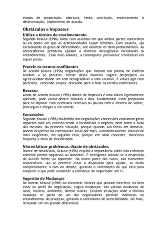 etapas de preparação, abertura, teste, convicção, encerramento e
determinação, implemento do acordo.
Obstáculos e Impasses
Utilize a técnica do escalonamento
Segundo Krause (1996) inicie com assuntos em que ambas partes concordem
ou no ponto em que as arbitrariedades sejam mínimas. Com cautela, v[a
escalonando os graus de dificuldades, até localizar os itens problemáticos. As
concordâncias primárias ajudam a eliminar divergências facilitando os
entendimentos. Caso mais adiante, a contraparte prevalecer irredutível em
algum ponto.
Protele os termos conflitantes
De acordo Krause (1996) negociações que iniciam nos pontos de conflito
tendem a se prostrar. Iniciar desta maneira sugere despreparo ou
agressividade dando um tom desagradável a uma reunião, é viável agir com
paciência, vencendo etapas, deixando para o final os termos conflitantes.
Recesso
Ainda de acordo Krause (1996) diante de impasses é uma tática ligeiramente
aplicada, pode variar dentre minutos a dias, fundamental estar preparado
para se deparar com eventuais recessos ou pausas com o intento de voltar,
prosseguir e chegar a um acordo.
Concessões
Segundo Krause (1996) No âmbito das negociações concessões costumam gerar
impactos pois seu excesso tende a inviabilizar o negócio, bem como a falta
das mesmas. Na primeira situação, porque quando são feitas em demasia,
podem despertar da contraparte ânsia por mais, automaticamente através de
mais exigências, No segundo caso, porque em nada conceder, menciona
fraqueza e falta de flexibilidade.
Não enfatizar problemas, diante de obstáculos.
Diante de obstáculos, Krause (1996) explica a importância sobre não enfatizar
somente pontos negativos ou lamentos. É inteligente colocar-se a disposição
do auxilio frente ao oponente. Na maior parte dos casos, são elementos
contornáveis. Ao se permitir estar à disposição para ajudar, se muda
completamente o tom do debate, gerando o sentimento de que esta para
cooperar o que pode aumentar a confiança do negociador em ti.
Sugestão de Mudanças
De acordo Krause (1996) ao encontrar fatores que possam interferir no bem
estar ou perfil da negociação, sugira mudanças; são válidas mudanças de
local, horário, ambiente, dentre outras. Existem situações onde a mínima
mudança or parte de um dos negociadores permite melhorias no
entendimento do processo, gerando o sentimento de acessibilidade. No final,
isto pode ser um grande diferencial.
 
