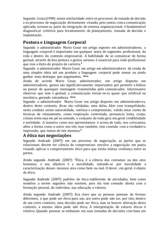 Segundo Costa (1990) existe similaridade entre os processos de tomada de decisão
e os processos de negociação diretamente citando, pois juntos com a comunicação
aplicada, tornam-se parte da integração do sistema organizacional; é fundamental
diagnosticar critérios para levantamento de planejamento, tomada de decisão e
implantação.
Postura e Linguagem Corporal
Segundo o administrador Mario Cesar em artigo exposto em administradores, a
linguagem corporal é importante em qualquer seara do segmento profissional, da
vida e dentro do contexto empresarial. A habilidade de se comunicar de forma
gestual, através de boa postura e gestos serenos é essencial para todo profissional
que vise o êxito do projeto de carreira.¹
Segundo o administrador Mario Cesar em artigo em administradores da venda de
uma simples ideia até um produto a linguagem corporal pode somar ou ainda
ganhar mais destaque que argumentos. Idem
Ainda de acordo Mario Cesar, administrador, em artigo disposto em
administradores, gestos são significativamente importantes por permitir a ênfase
no passar de quaisquer mensagem transmitidas pelo comunicador. Interessante
observar que sem o gestual, a comunicação tornar-se-ia quase que artificial ou
mecânica, gerando estranheza. Idem
Segundo o administrador Mario Cesar em artigo disposto em administradores,
dentro deste contexto, dicas são validadas; uma delas, falar com tranquilidade,
nesta conduta existe naturalidade, sutileza e compreensão; valido estar ciente de
técnicas de relaxamento, como respiração controlada, pronuncia lenta, corpo,
coluna ereta seja em pé ou sentado, o conjunto do todo gera em geral credibilidade
e seriedade; A maneira como nos apresentamos e acima de tudo, nos colocamos,
afeta a forma como o outro nos vês, mas também, tem conexão com a verdadeira
impressão, que temos de nós mesmos.¹
A ética nas negociações
Segundo Andrade (2007) em um processo de negociação, as partes que se
relacionam devem ter ciência do compromisso envolve a negociação em pauta
visando aplicar o comportamento ético para que exista mútua confiança entre as
partes.
Ainda segundo Andrade (2007) “Ética, é a ciência dos costumes ou dos atos
humanos, e seu objetivo é a moralidade, entende-se por moralidade a
caracterização desses mesmos atos como bem ou mal. O dever, em geral, é objeto
da ética.
Segundo Andrade (2007) padrões de ética indiferente de atividades, bem como
modelos a serem seguidos não existem, pois ela tem conexão direta com a
formação pessoal, do individuo, sua educação e valores.
Ainda segundo Andrade (2007) fica claro que as pessoas pensam de formas
diferentes, o que pode ser ético para um, ara outro pode não ser, por isto, dentro
de um certo contexto, uma decisão pode ser ética, mas se houver alteração deste
contexto, a mesma ideia pode não ética; A interpretação de valores éticos é
relativo. Quando pessoas se embasam em suas tomadas de decisões com base em
 