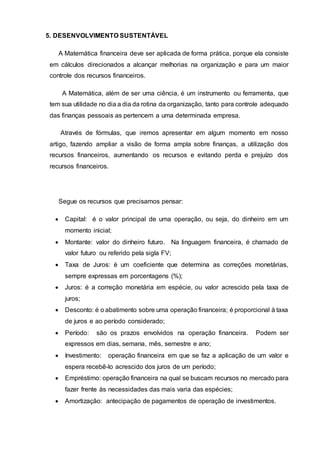 5. DESENVOLVIMENTO SUSTENTÁVEL
A Matemática financeira deve ser aplicada de forma prática, porque ela consiste
em cálculos direcionados a alcançar melhorias na organização e para um maior
controle dos recursos financeiros.
A Matemática, além de ser uma ciência, é um instrumento ou ferramenta, que
tem sua utilidade no dia a dia da rotina da organização, tanto para controle adequado
das finanças pessoais as pertencem a uma determinada empresa.
Através de fórmulas, que iremos apresentar em algum momento em nosso
artigo, fazendo ampliar a visão de forma ampla sobre finanças, a utilização dos
recursos financeiros, aumentando os recursos e evitando perda e prejuízo dos
recursos financeiros.
Segue os recursos que precisamos pensar:
 Capital: é o valor principal de uma operação, ou seja, do dinheiro em um
momento inicial;
 Montante: valor do dinheiro futuro. Na linguagem financeira, é chamado de
valor futuro ou referido pela sigla FV;
 Taxa de Juros: é um coeficiente que determina as correções monetárias,
sempre expressas em porcentagens (%);
 Juros: é a correção monetária em espécie, ou valor acrescido pela taxa de
juros;
 Desconto: é o abatimento sobre uma operação financeira; é proporcional à taxa
de juros e ao período considerado;
 Período: são os prazos envolvidos na operação financeira. Podem ser
expressos em dias, semana, mês, semestre e ano;
 Investimento: operação financeira em que se faz a aplicação de um valor e
espera recebê-lo acrescido dos juros de um período;
 Empréstimo: operação financeira na qual se buscam recursos no mercado para
fazer frente às necessidades das mais varia das espécies;
 Amortização: antecipação de pagamentos de operação de investimentos.
 