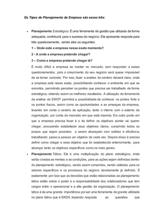 Os Tipos de Planejamento da Empresa são esses três:
 Planejamento Estratégico: É uma ferramenta de gestão que utilizada de forma
adequada, contribuirá para o sucesso do negócio. Ela apresenta resposta para
três questionamento, sendo eles os seguintes:
1 – Onde está a emprese nesse exato momento?
2 - A onde a empresa pretende chegar?
3 – Como a empresa pretende chegar lá?
É muito difícil a empresa se manter no mercado, sem responder a esses
questionamentos, pois o crescimento do seu negócio será quase impossível
de se tornar concreto. Por isso, fazer a analise do cenário deixará claro, onde
a empresa está nesse exato, possibilitando conhecer o ambiente em que se
encontra, permitindo perceber os pontos que precisa ser trabalhado de forma
estratégica, obtendo assim os melhores resultados. A utilização da ferramenta
de análise de SWOT permitirá a possibilidade de conhecer os pontos forte e
os pontos fracos, assim como as oportunidades e as ameaças da empresa,
levando em conta o cenário de aplicação, tanto o interno com o externo da
organização, por conta do mercado em que está inserida. Eis outro ponto em
que a empresa precisa focar é o de definir os objetivos aonde vai querer
chegar, procurando estabelecer seus objetivos claros, cumprindo todos os
prazos que sejam possíveis a serem alcançado com solidez e eficiência,
trabalhando passo a passos um objetivo de cada vez. Depois disso é preciso
definir como chegar a esse objetivo que foi estabelecido anteriormente, para
alcançar tanto os objetivos específicos como os mais gerais.
 Planejamento Tático: Ele é uma multiplicação do plano estratégico, onde
serão criadas as mentas e as condições, para as ações sejam definidas dentro
do planejamento estratégico, sendo assim cumpridas, sendo voltadas para os
setores específicos e os processos do negócio devidamente já definido. É
exatamente por isso que as decisões que estão relacionadas ao planejamento
tático estão sobre o poder e a responsabilidade dos colaboradores que tem
cargos entre o operacional e a alta gestão da organização. O planejamento
tático é de uma grande importância por ser uma ferramenta de grande utilidade
no plano tático que á 5W2H, trazendo resposta as questões que
 