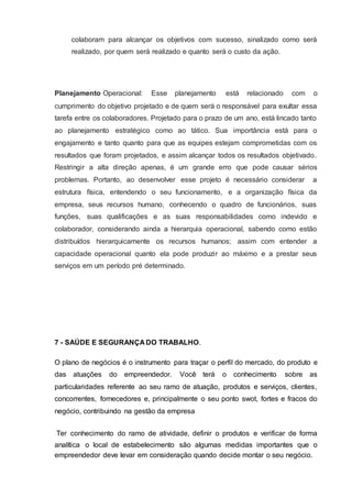 colaboram para alcançar os objetivos com sucesso, sinalizado como será
realizado, por quem será realizado e quanto será o custo da ação.
Planejamento Operacional: Esse planejamento está relacionado com o
cumprimento do objetivo projetado e de quem será o responsável para exultar essa
tarefa entre os colaboradores. Projetado para o prazo de um ano, está lincado tanto
ao planejamento estratégico como ao tático. Sua importância está para o
engajamento e tanto quanto para que as equipes estejam comprometidas com os
resultados que foram projetados, e assim alcançar todos os resultados objetivado.
Restringir a alta direção apenas, é um grande erro que pode causar sérios
problemas. Portanto, ao desenvolver esse projeto é necessário considerar a
estrutura física, entendendo o seu funcionamento, e a organização física da
empresa, seus recursos humano, conhecendo o quadro de funcionários, suas
funções, suas qualificações e as suas responsabilidades como indevido e
colaborador, considerando ainda a hierarquia operacional, sabendo como estão
distribuídos hierarquicamente os recursos humanos; assim com entender a
capacidade operacional quanto ela pode produzir ao máximo e a prestar seus
serviços em um período pré determinado.
7 - SAÚDE E SEGURANÇA DO TRABALHO.
O plano de negócios é o instrumento para traçar o perfil do mercado, do produto e
das atuações do empreendedor. Você terá o conhecimento sobre as
particularidades referente ao seu ramo de atuação, produtos e serviços, clientes,
concorrentes, fornecedores e, principalmente o seu ponto swot, fortes e fracos do
negócio, contribuindo na gestão da empresa
Ter conhecimento do ramo de atividade, definir o produtos e verificar de forma
analítica o local de estabelecimento são algumas medidas importantes que o
empreendedor deve levar em consideração quando decide montar o seu negócio.
 