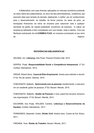 A Matemática com suas diversas aplicações no mercado econômico presente
na rotina diária dos colaboradores, no dia a dia dos administradores, contadores que
precisam dela para tomada de decisão, objetivando o melhor uso do conhecimento
para o desenvolvimento do trabalho de forma precisa. As taxas de juros, as
transações financeiras da rotina da empresa para solucionar toda e qualquer
demanda de ganho de capital sustentável econômico da empresa. A cultura da
empresa já delineada e bem consolidada com sua missão, visão e valores. Com sua
filantropia estruturada faz da COSMICA FLEX, um empresa conceituada no seu ramo
de negócio.
REFERÊNCIAS BIBLIOGRÁFICAS
SELMAN, Jim. Liderança. São Paulo: Pearson Prentice Hall, 2010.
SERTEK, Paulo. Responsabilidade Social e Competência Interpessoal. 2º Ed.
Curitiba: Intersaberes, 2013.
SROUR, Robert Henry. Casosde Ética Empresarial: chaves para entender e decidir.
2º Ed. Rio de Janeiro: Elsevier, 2014.
CHIAVENATO, Idalberto. Gerenciando com as pessoas: transformando o executivo
em um excelente gestor de pessoas. 5º Ed. Barueri: Manole, 2015.
CHIAVENATO, Idalberto. Gestão de Pessoas: o novo papel dos recursos humanos
nas organizações. 4º Ed. Barueri: Manole, 2014.
ESCORSIN, Ana Paula, WALGER, Carolina. Liderança e Desenvolvimento de
Equipes. Curitiba: Intersaberes, 2017.
FERNANDES, Alexandre Cartez. Direito Civil: direitos reais. Caxias de Sul: Educs,
2011.
FREDIANI, Yone. Direito do Trabalho. Barueri: Manole, 2011.
 