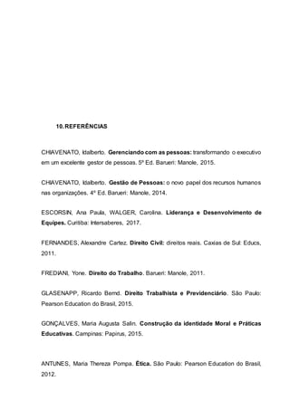 10.REFERÊNCIAS
CHIAVENATO, Idalberto. Gerenciando com as pessoas: transformando o executivo
em um excelente gestor de pessoas. 5º Ed. Barueri: Manole, 2015.
CHIAVENATO, Idalberto. Gestão de Pessoas: o novo papel dos recursos humanos
nas organizações. 4º Ed. Barueri: Manole, 2014.
ESCORSIN, Ana Paula, WALGER, Carolina. Liderança e Desenvolvimento de
Equipes. Curitiba: Intersaberes, 2017.
FERNANDES, Alexandre Cartez. Direito Civil: direitos reais. Caxias de Sul: Educs,
2011.
FREDIANI, Yone. Direito do Trabalho. Barueri: Manole, 2011.
GLASENAPP, Ricardo Bernd. Direito Trabalhista e Previdenciário. São Paulo:
Pearson Education do Brasil, 2015.
GONÇALVES, Maria Augusta Salin. Construção da identidade Moral e Práticas
Educativas. Campinas: Papirus, 2015.
ANTUNES, Maria Thereza Pompa. Ética. São Paulo: Pearson Education do Brasil,
2012.
 