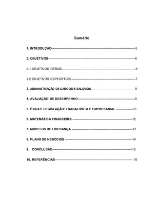 Sumário
1. INTRODUÇÃO---------------------------------------------------------------------------------5
2. OBJETIVOS------------------------------------------------------------------------------------6
2.1 OBJETIVOS GERAIS-----------------------------------------------------------------------6
2.2 OBJETIVOS ESPECIFÍCOS--------------------------------------------------------------7
3. ADMINISTRAÇÃO DE CARGOS E SALÁRIOS ------------------------------------------8
4. AVALIAÇÃO DE DESEMPENHO -------------------------------------------------------9
5. ÉTICA E LEGISLAÇÃO: TRABALHISTA E EMPRESARIAL -----------------10
6. MATEMÁTICA FINANCEIRA ----------------------------------------------------------12
7. MODELOS DE LIDERANÇA -----------------------------------------------------------13
8. PLANO DE NEGÓCIOS -----------------------------------------------------------------14
9. CONCLUSÃO-----------------------------------------------------------------------------15
10. REFERÊNCIAS--------------------------------------------------------------------------- 16
 