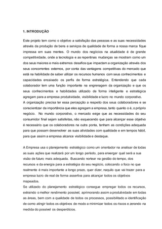 1. INTRODUÇÃO
Este projeto tem como o objetivo a satisfação das pessoas e as suas necessidades
através da produção de bens e serviços de qualidade de forma a nossa marca fique
impressa em suas mentes. O mundo dos negócios na atualidade é de grande
competitividade, onde a tecnologia e as repentinas mudanças se mostram como um
dos seus maiores e mais extremos desafios que impactam a organização através dos
seus concorrentes externos, por conta das vantagens competitivas do mercado que
está na habilidade de saber utilizar os recursos humanos com seus conhecimentos e
capacidades encaixado os perfis de forma estratégica. Entendendo que cada
colaborador tem uma função importante na engrenagem da organização e que os
seus conhecimentos e habilidades utilizado de forma inteligente e estratégica
agregam para a empresa produtividade, visibilidade e lucro no mundo corporativo.
A organização precisa ter essa percepção a respeito dos seus colaboradores e se
conscientizar da importância que eles agregam a empresa, tanto quanto o é, o próprio
negócio. No mundo corporativo, o mercado exige que as necessidades do seu
consumidor final sejam satisfeitas, não esquecendo que para alcançar esse objetivo
é necessário que os colaboradores na outra ponta, tenham as condições adequada
para que possam desenvolver as suas atividades com qualidade e em tempos hábil,
para que assim a empresa alcance visibilidade e destaque.
A Empresa usa o planejamento estratégico como um orientador na analisar de todas
as suas ações que realizará por um longo período, para enxergar qual será a sua
visão de futuro mais adequada. Buscando nortear na gestão do tempo, dos
recursos e da energia para a estratégia do seu negócio, colocando o foco no que
realmente é mais importante a longo prazo, quer dizer, naquilo que vai trazer para a
empresa lucro de real de forma assertiva para alcançar todos os objetivos
mapeados.
Se utilizado do planejamento estratégico consegue empregar todos os recursos,
extraindo o melhor rendimento possível, aprimorando assim a produtividade em todas
as áreas, bem com a qualidade de todos os processos, possibilitado a identificação
de como atingir todos os objetivos de modo a minimizar todos os riscos e zerando na
medida do possível os desperdícios.
 